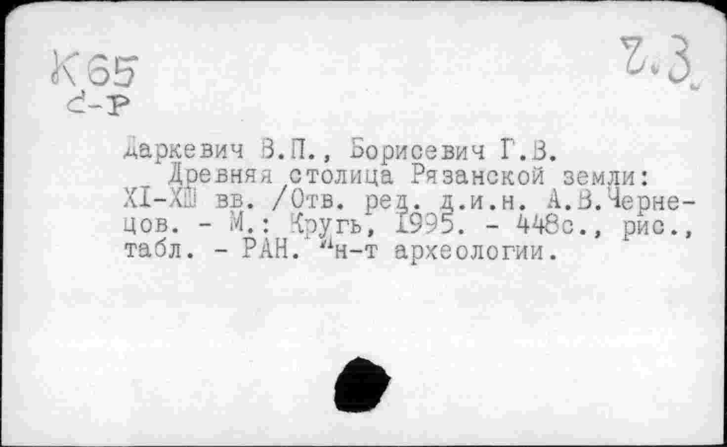 ﻿даркевич В.И., Борисевич Г.В.
Древняя столица Рязанской земли: ХІ-ХШ вв. /Отв. peg. д.и.н. А.В.Чернецов. - И.; Хругь, 1995. - 446с., рис., табл. - РАН. лн-т археологии.